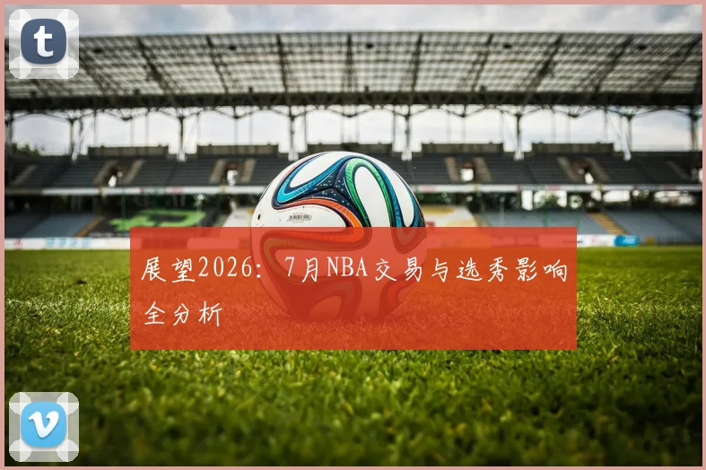 展望2026：7月NBA交易与选秀影响全分析
