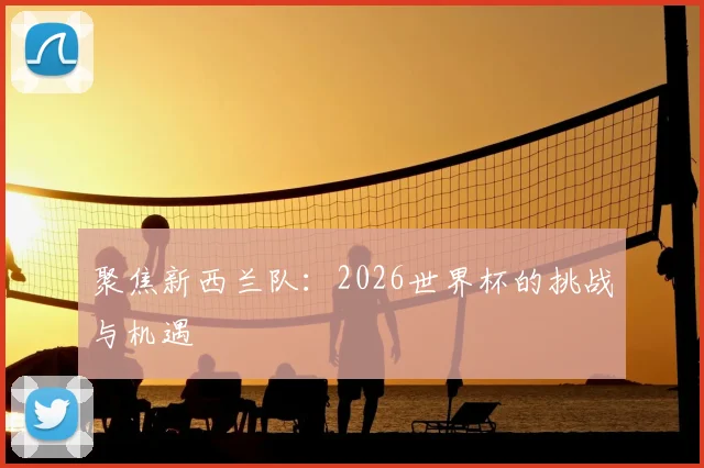 聚焦新西兰队:2026世界杯的挑战与机遇