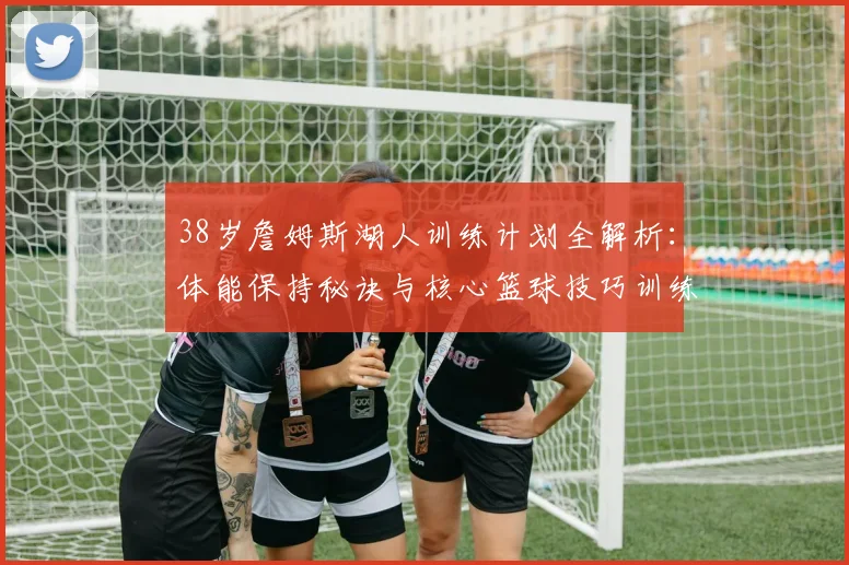 38岁詹姆斯湖人训练计划全解析：体能保持秘诀与核心篮球技巧训练方法
