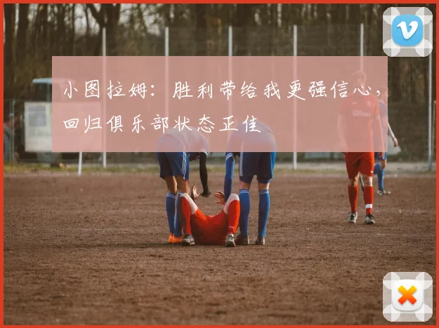 小图拉姆：胜利带给我更强信心，回归俱乐部状态正佳