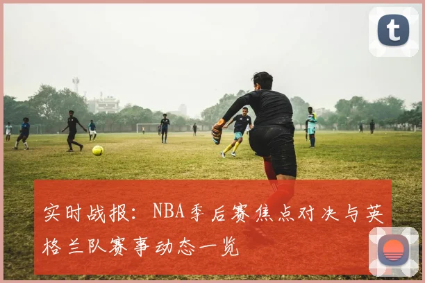 实时战报:NBA季后赛焦点对决与英格兰队赛事动态一览