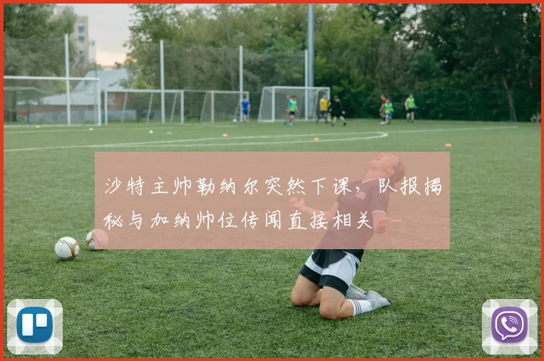沙特主帅勒纳尔突然下课，队报揭秘与加纳帅位传闻直接相关