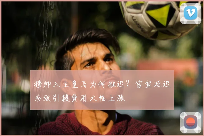 穆帅入主皇马为何推迟？官宣延迟或致引援费用大幅上涨
