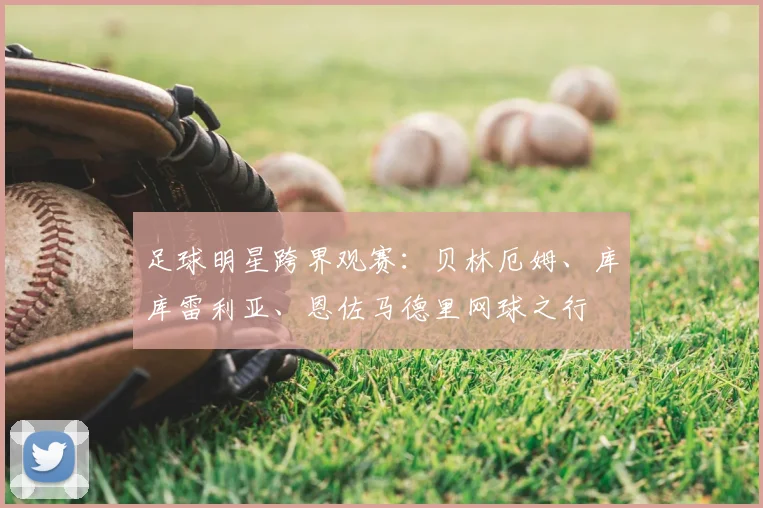 足球明星跨界观赛：贝林厄姆、库库雷利亚、恩佐马德里网球之行